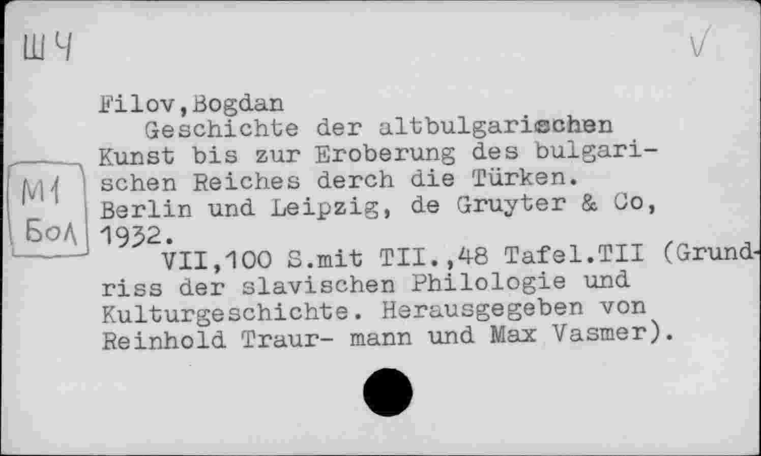 ﻿шч
Г---—
М1
Бод (_____.
Fi lov, Bogdan
Geschichte der altbulgarischen Kunst bis zur Eroberung des bulgarischen Reiches derch die Türken. Berlin und Leipzig, de Gruyter & Co, 1952.
VII,100 8.mit TU.,48 Tafel.TU (Grundriss der slavischen Philologie und Kulturgeschichte. Herausgegeben von Reinhold Traur- mann und Max Vasmer).